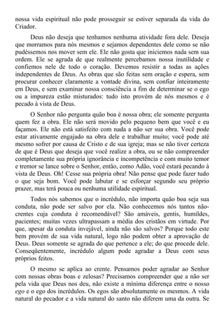 nossa vida espiritual não pode prosseguir se estiver separada da vida do
Criador.
      Deus não deseja que tenhamos nenhuma atividade fora dele. Deseja
que morramos para nós mesmos e sejamos dependentes dele como se não
pudéssemos nos mover sem ele. Ele não gosta que iniciemos nada sem sua
ordem. Ele se agrada de que realmente percebamos nossa inutilidade e
confiemos nele de todo o coração. Devemos resistir a todas as ações
independentes de Deus. As obras que são feitas sem oração e espera, sem
procurar conhecer claramente a vontade divina, sem confiar inteiramente
em Deus, e sem examinar nossa consciência a fim de determinar se o ego
ou a impureza estão misturados: tudo isto provém de nós mesmos e é
pecado à vista de Deus.
      O Senhor não pergunta quão boa é nossa obra; ele somente pergunta
quem fez a obra. Ele não será movido pelo pequeno bem que você e eu
façamos. Ele não está satisfeito com nada a não ser sua obra. Você pode
estar ativamente engajado na obra dele e trabalhar muito; você pode até
mesmo sofrer por causa de Cristo e de sua igreja; mas se não tiver certeza
de que é Deus que deseja que você realize a obra, ou se não compreender
completamente sua própria ignorância e incompetência e com muito temor
e tremor se lance sobre o Senhor, então, como Adão, você estará pecando à
vista de Deus. Oh! Cesse sua própria obra! Não pense que pode fazer tudo
o que seja bom. Você pode labutar e se esforçar segundo seu próprio
prazer, mas terá pouca ou nenhuma utilidade espiritual.
      Todos nós sabemos que o incrédulo, não importa quão boa seja sua
conduta, não pode ser salvo por ela. Não conhecemos nós tantos não-
crentes cuja conduta é recomendável? São amáveis, gentis, humildes,
pacientes; muitas vezes ultrapassam a média dos cristãos em virtude. Por
que, apesar da conduta invejável, ainda não são salvos? Porque todo este
bem provém de sua vida natural, logo não podem obter a aprovação de
Deus. Deus somente se agrada do que pertence a ele; do que procede dele.
Conseqüentemente, incrédulo algum pode agradar a Deus com seus
próprios feitos.
      O mesmo se aplica ao crente. Pensamos poder agradar ao Senhor
com nossas obras boas e zelosas? Precisamos compreender que a não ser
pela vida que Deus nos deu, não existe a mínima diferença entre o nosso
ego e o ego dos incrédulos. Os egos são absolutamente os mesmos. A vida
natural do pecador e a vida natural do santo não diferem uma da outra. Se
 