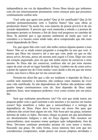 independência em vez da dependência. Nosso Deus deseja que tenhamos
com ele um relacionamento permanente como crianças para que possamos
continuamente confiar nele.
      Você acha que agora tem poder? Que já foi santificado? Que já foi
enchido permanentemente com o Espírito Santo? Que suas obras já
produziram frutos? Se assim for, essa maneira de pensar privá-lo-á de um
coração dependente. É preciso que você mantenha a atitude e a postura de
desamparo perante os homens a fim de fazer real progresso no caminho de
Deus. Se permitir que o ego penetre sutilmente de modo que você se
considere a si mesmo como tendo tudo, deve compreender que não mais
estará dependendo de Deus.
      Eu, que agora falo com você, não tenho certeza alguma quanto a meu
futuro. Não sei se ainda estarei pregando o evangelho no ano que vem. A
menos que Deus me conserve até o ano que vem, pode ser que eu não
possa servir; deveras, posso até mesmo nem seguir a Cristo. Digo isto com
um coração angustiado, pois sei que não tenho meios de conservar a mim
mesmo. Se Deus não me conservar, confesso não ser por mim mesmo
capaz de estar em pé no lugar humilde de hoje. Lembro-me de como estive
a ponto de separar-me de Cristo muitas vezes desde o dia em que me tornei
crente, mas louvo a Deus por ter-me conservado.
      Permita-me dizer-lhe que a não ser mediante o depender de Deus e
confiar nele momento a momento, não conheço outra maneira de viver
uma vida santificada. Se não dependermos do Senhor não podemos saber
quanto tempo continuaremos com ele. Sem depender de Deus nada
podemos fazer, nem tampouco podemos viver como crentes por um único
dia.
      Será que realmente percebemos isto? Ou será que ainda temos um
pequeno poder com o qual sustentar a nós mesmos e ter sucesso em muitas
coisas? Seja manifesto a todos que a autoconfiança é o inimigo da
dependência de Deus. Deus deve levar-nos até nosso fim para que
saibamos não existir bem algum em nós. Não fosse por sua graça, teríamos
derrotas de todos os lados. Devemos chegar ao ponto em que percebamos
ser absolutamente indignos e não ter força alguma. Não ousamos ser
autoconfiantes, nem ousamos tomar qualquer ação independente, fora de
Deus. Devemos continuar prostrados perante ele com temor e tremor,
buscando sua graça. De outra forma, nossa natureza fará com que nos
consideremos competentes, tendo prazer em nossas próprias atividades e
 