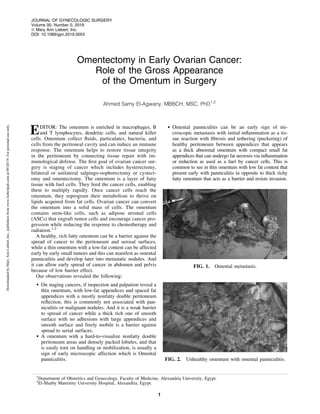 Omentectomy in Early Ovarian Cancer:
Role of the Gross Appearance
of the Omentum in Surgery
Ahmed Samy El-Agwany, MBBCH, MSC, PhD1,2
EDITOR: The omentum is enriched in macrophages, B
and T lymphocytes, dendritic cells, and natural killer
cells. Omentum collect ﬂuids, particulates, bacteria, and
cells from the peritoneal cavity and can induce an immune
response. The omentum helps to restore tissue integrity
in the peritoneum by connecting tissue repair with im-
munological defense. The ﬁrst goal of ovarian cancer sur-
gery is staging of cancer which includes hysterectomy,
bilateral or unilateral salpingo-oophorectomy or cystect-
omy and omentectomy. The omentum is a layer of fatty
tissue with fuel cells. They feed the cancer cells, enabling
them to multiply rapidly. Once cancer cells reach the
omentum, they reprogram their metabolism to thrive on
lipids acquired from fat cells. Ovarian cancer can convert
the omentum into a solid mass of cells. The omentum
contains stem-like cells, such as adipose stromal cells
(ASCs) that engraft tumor cells and encourage cancer pro-
gression while reducing the response to chemotherapy and
radiation.1,2
A healthy, rich fatty omentum can be a barrier against the
spread of cancer to the peritoneum and serosal surfaces,
while a thin omentum with a low-fat content can be affected
early by early small tumors and this can manifest as omental
panniculitis and develop later into metastatic nodules. And
it can allow early spread of cancer in abdomen and pelvis
because of low barrier effect.
Our observations revealed the following:
 On staging cancers, if inspection and palpation reveal a
thin omentum, with low-fat appendices and spaced fat
appendices with a mostly nonfatty double peritoneum
reﬂection, this is commonly not associated with pan-
niculitis or malignant nodules. And it is a weak barrier
to spread of cancer while a thick rich one of smooth
surface with no adhesions with large appendices and
smooth surface and freely mobile is a barrier against
spread to serial surfaces.
 A omentum with a hard-to-visualize nonfatty double
peritoneum areas and densely packed lobules, and that
is easily torn on handling or mobilization, is usually a
sign of early microscopic affection which is Omental
panniculitis.
 Omental panniculitis can be an early sign of mi-
croscopic metastasis with initial inﬂammation as a tis-
sue reaction with ﬁbrosis and tethering (puckering) of
healthy peritoneum between appendices that appears
as a thick abnormal omentum with compact small fat
appendices that can undergo fat necrosis via inﬂammation
or reduction as used as a fuel by cancer cells. This is
common to see in thin omentum with low fat content that
present early with panniculitis in opposite to thick richy
fatty omentum that acts as a barrier and resists invasion.
FIG. 1. Omental metastasis.
FIG. 2. Unhealthy omentum with omental panniculitis.
1
Department of Obstetrics and Gynecology, Faculty of Medicine, Alexandria University, Egypt.
2
El-Shatby Maternity University Hospital, Alexandria, Egypt.
JOURNAL OF GYNECOLOGIC SURGERY
Volume 00, Number 0, 2019
ª Mary Ann Liebert, Inc.
DOI: 10.1089/gyn.2019.0053
1
DownloadedbyMaryAnnLiebert,Inc.,publishersfromwww.liebertpub.comat09/20/19.Forpersonaluseonly.
 