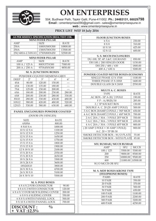 MINI FEDER PILLAR
AMP SIZE RATE
100 A / 125 A 800X375X300 7000.00
200 A / 250 A 975X450X300 8850.00
PRICE LIST WEF 18 July 2016
M. S. JUNCTION BOXES
POWDER COATED SIEMENS GREY
DEEP 2" 3" 4" 6"
4X4 80.00 120.00 150.00 ---
6X4 130.00 135.00 180.00 ---
7X4 125.00 150.00 200.00 ---
6X6 180.00 200.00 230.00 280.00
6X8 200.00 230.00 280.00 330.00
8X10 280.00 330.00 430.00 480.00
10X12 380.00 420.00 480.00 520.00
12X15 530.00 580.00 630.00 680.00
M. S. MDF BOXES KRONE TYPE
(TELEPHONE BOXES)
PAIRS RATE
10 PAIR 350.00
20 PAIR 370.00
30 PAIR 500.00
50 PAIR 650.00
100 PAIR 1100.00
200 PAIR 2200.00
300 PAIR 3200.00
400 PAIR 4250.00
FLOOR JUNCTION BOXES
6 X 6 230.00
8 X 8 310.00
10 X 10 425.00
12 X 12 600.00
S. S. MCCB ENCLOSURES
DU-100, 3P, 4P,
DH 100 / 200 HINGES DOOR 1150.00
DH 250 / 400 / 630 1800.00
400 A / 630 A 3200.00
L&T, LEGRAND 850.00
POWDER COATED METER BOXES-ECONOMY
SINGLE PHASE 12 X 15X8 1100.00
THREE PHASE 15 X 18X8 1400.00
DOUBLE GLASS 24 X 24X8 2550.00
SFU BUSBAR / MCCB BUSBAR
AMP SFU MCCB
100 / 125 5500.00 5300.00
200 9000.00 8500.00
250 10000.00 9500.00
400 11000.00 10500.00
W/O MCCB OR SFU
OM ENTERPRISES
504, Budhwar Peth, Tapkir Galli, Pune-411002. Ph.: 24483131, 66029798
Email : omenterprises090@gmail.com l sales@omenterprisespune.in
web : www.omenterprisespune.in
1
AS PER MSEDCL SPECIFICATION ERDA TEST CER.
MINI FEDER PILLAR
AMP SIZE RATE
250A 1000X500X300 10800.00
250A 1300X700X350 13500.00
250/400A-LT4WAY 1750X800X450 32500.00
DISCOUNT : %
+ VAT :12.5%
M. S. POLE BOXES
4 X 4 X 2 FOR CONNECTOR 90.00
4 X 4 X 2 WITH CONNECTOR 120.00
6 X 4 X 3.5 FOR MCB SLIDING COVER 200.00
6 X 8 X 4 SLIDING COVER 350.00
6 X 8 X 4 WITH PANNEL LOCK 500.00
8 X 10 X 4 WITH PANNEL LOCK 700.00
MULTI A. C. BOXES
TYPE RATE
AC BOX - SP A-20/ 2 POLE 190.00
F P - A/BS20/30 285.00
2 / 3P SOCKET BOX 130.00
DOUBLE A. C. 20 (20 AMP 2 POLE) 500.00
3 A C BOX 20AMP/2 POLE / 3SP MCB 650.00
4 A C BOX 20AMP/2 POLE / 4SP MCB 700.00
2 A C 20A / 30A - 3 POLE 2FP MCB 550.00
3 A C 20A / 30A - 3 POLE 3FP MCB 650.00
4 A C 20A / 30A - 3 POLE 4FP MCB 800.00
( 20 AMP 2 POLE + 30 AMP 3 POLE) 800.00
A.C. 20 + TP BS 30
SMOKE DETECTOR BOX - W/O PLATE 55.00
SMOKE DETECTOR BOX - WITH PLATE 85.00
PANEL ENCLOSURES POWDER COATED
(DOOR ON HINGES)
SIZE RATE
6X8X6 800.00
8 X10 X 6 1000.00
10 X 12 X 6 1100.00
10 X 12 X 8 1250.00
12 X 15 X 6 1650.00
12 X 15 X 8 1750.00
15 X 15 X 6 1800.00
15 X 15 X 8 1900.00
12 X 18 X 10 2100.00
15 X 20 X 6 2550.00
15 X 20 X 8 2650.00
18 X 24 X 6 3300.00
18 X 24 X 8 3600.00
18X24X10 3800.00
24 X 30 X 6 4700.00
24 X 30 X 8 5100.00
24 X 30 X 10 5500.00
 