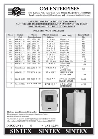 OM ENTERPISES
                                504, Budhwar Peth, Tapkir Galli, Pune-411002. Ph.: 24483131, 66029798
                                Email : omenterprises090@gmail.com web : omenterprises.bizporto.com




                                        PRICE LIST WEF 1 MARCH 2011




            GSMB-5628         560 X 280 X 170     18 X 9 X 7      3PHASE METER            2400
                                                                  BOX D- DOOR
   17       GSMB-8135         810 X 350 X 230     27 X 12 X 8     D T C / MSEB            4200
                                                                  METER BOX




All Taxes are Extra As Applicable




DISCOUNT :                          %           + VAT :12.5%
 