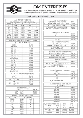 OM ENTERPISES
                     504, Budhwar Peth, Tapkir Galli, Pune-411002. Ph.: 24483131, 66029798
                     Email : omenterprises090@gmail.com web : omenterprises.bizporto.com

                          PRICE LIST WEF 1 MARCH 2011

         M. S. JUNCTION BOXES                                    M. S. POLE BOXES
     POWDER COATED SIEMENS GREY                      4 X 4 X 2 FOR CONNECTOR           70.00
DEEP      2"     3"      4"     6"             6 X 4 X 3.5 FOR MCB SLIDING COVER      185.00
  4X4    70.00  90.00  120.00   ---                   6 X 8 X 4 SLIDING COVER         325.00
  6X4    95.00 120.00    ---    ---                6 X 8 X 4 WITH PANNEL LOCK         470.00
  7X4   110.00 135.00    ---    ---               8 X 10 X 4 WITH PANNEL LOCK         675.00
  6X6   130.00 150.00  180.00 250.00
  6X8   165.00 195.00  225.00 300.00                     FLOOR JUNCTION BOXES
 8X10   260.00 270.00  400.00 450.00                         6X6                       200.00
10X12   325.00 400.00  450.00 500.00                         9X9                       400.00
12X15   475.00 500.00  550.00 600.00                        12 X 12                    680.00
                                                            17 X 17                   1100.00
PANEL ENCLOSURES POWDER COATED
           (DOOR ON HINGES)                              S. S. MCCB ENCLOSURES
                                                           DU 200 L&T                  800.00
       SIZE                 RATE                   DH 100 / 200 HINGES DOOR           1000.00
     8 X10 X 6              750.00                     DH 250 / 400 / 630             1600.00
   10 X 12 X 6             1050.00                      MDS / ABB TYPE                700.00
   10 X 12 X 8             1200.00
   12 X 15 X 6             1500.00                   POWDER COATED METER BOXES
   12 X 15 X 8             1650.00                   SINGAL PHASE 12 X 15    1150.00
   15 X 15 X 6             1650.00                    THREE PHASE 15 X 18    1650.00
   15 X 18 X 8             1875.00                   DOUBLE GLASS 24 X 24    3500.00
   12 X 18 X 10            2100.00
                                                             MULTI A. C. BOXES
    15 X 20 X 6            2500.00
                                                               TYPE                   RATE
    15 X 20 X 8            2600.00
                                                  DOUBLE A. C. 20 (20 AMP 2 POLE)     450.00
    18 X 24 X 6            3200.00
                                                         A.C. 20 + TP BS 30
    18 X 24 X 8            3300.00
                                               ( 20 AMP 2 POLE + 30 AMP 3 POLE)       800.00
    24 X 30 X 6            4400.00
    24 X 30 X 8            4800.00
                                                       SFU BUSBAR / MCCB BUSBAR
   24 X 30 X 10            5000.00
                                                              AMP                RATE
     CABLE ENTRY BOXES FN TYPE                              100 / 125           4500.00
       AMP                  RATE                               200              7000.00
      32 / 63              400.00                              250              7500.00
  100 / 125 / 160          550.00                              400              8500.00
        200                775.00                      W/O MCCB OR SFU
  250 / 315 / 400          550.00
                                                       M. S. MDF BOXES KRONE TYPE
        630                1650.00
                                                                 (TELE BOXES)
           MINI FEDER PILLAR                                   PAIRS              RATE
              SIZE                RATE                        10 PAIR             315.00
          100 A / 125 A          6850.00                      20 PAIR             330.00
          200 A / 250 A          8700.00                      30 PAIR             425.00
                                                              50 PAIR             610.00
      MODULAR BOXES ROMA TYPE                                100 PAIR            1000.00
 MODULES          GALVANISED                                 200 PAIR            2000.00
   SIZES      RATE      PACK                                 300 PAIR            2600.00
  1/2 M       20.00      100                                 400 PAIR            3600.00
    3M        25.00       80
    4M        28.00      50                    S / S ENCLOSURE FOR        SFU        C/O
    6M        40.00      36                          AMP        TYPE     RATE        RATE
  8 M SQ      45.00      36                            63        L&T     N.A.       1000.00
  8 M H2      50.00      42                     100 / 125 / 160 L&T     1100.00     2750.00
   12 M       60.00      19                           200       L&T     1600.00     2750.00
   18 M       80.00      15                        250 / 400    L&T     2300.00     2750.00
 