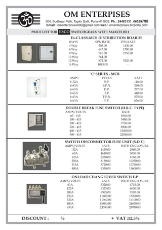 OM ENTERPISES
         504, Budhwar Peth, Tapkir Galli, Pune-411002. Ph.: 24483131, 66029798
         Email : omenterprises090@gmail.com web : omenterprises.bizporto.com

   PRICE LIST FOR ESCO SWITCHGEARS WEF 1 MARCH 2011
                          Ex-CLASS-MCB DISTRIBUTION BOARDS
                        WAYS              SPN RATE         TPN RATE
                         4 Way              503.00          1430.00
                         6 Way              647.00          1790.00
                         8 Way              710.00          2150.00
                        10 Way              764.00             -
                        12 Way              872.00          3320.00
                        16 Way             1043.00             -


                                       'C' SERIES - MCB
                         AMPS                  POLES                  RATE
                         6-32A                  S.P.                  116.00
                         6-63A                 S.P.N.                 260.00
                         6-63A                  D.P.                  287.00
                         6-63A                  T.P.                  440.00
                         6-63A                 T.P.N.                 575.00
                         6-63A                  F.P.                  656.00

                       DOUBLE BREAK FUSE SWITCH (H.R.C. TYPE)
                       AMPS/VOLTS                           RATE
                         63 - 415                          4940.00
                         100 - 415                         5480.00
                         200 - 415                         7730.00
                         320 - 415                         8900.00
                         400 - 415                         13400.00
                         500 - 415                         22040.00

                       SWITCH DISCONNECTOR FUSE UNIT (S.D.F.)
                       AMPS/VOLTS              RATE         WITH ENCLOSURE
                           32A                1430.00            2960.00
                           63A                1610.00            3050.00
                          125A                3230.00            4760.00
                          250A                8180.00           10250.00
                          315A                8720.00           10790.00
                          400A                9350.00           11600.00

                          ONLOAD CHANGEOVER SWITCH F-P
                  AMPS/VOLTS                   RATE         WITH ENCLOSURE
                      63A                     3320.00            4715.00
                     125A                     6335.00            8630.00
                     200A                     6965.00            9170.00
                     250A                    11600.00           15200.00
                     320A                    11960.00           16100.00
                     400A                    18800.00           24650.00
                     630A                    23390.00           28970.00


DISCOUNT :         %                                    + VAT :12.5%
 