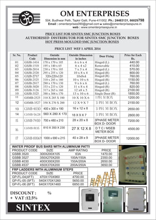 PRICE LIST WEF 1 APRIL 2014
12
DISCOUNT : %
+ VAT :12.5%
OM ENTERPRISES
504, Budhwar Peth, Tapkir Galli, Pune-411002. Ph.: 24483131, 66029798
Email : omenterprises090@gmail.com l
sales@omenterprisespune.in
web : www.omenterprisespune.in
2
440.00
410.00
GSMB-4030
GSMB-5628
400 x 300 x 190 16 x 12 x 8 2650.00
2800.00
560 X 280 X 170 18 X 9 X 7
570.00
800.00
760.00
1150.00
760.00
820.00
2100.00
1850.00
1200.00
2150.00
GSJB-2717 320x220x120 10x8x4
GSMB-7450
GSMB-8135
700 x 480 x 210 28 x 20 x 8 3PHASE METER
BOX D- DOOR
7200.00
D T C / MSEB
METER BOX
4500.00
810 X 350 X 230 27 X 12 X 8
15
GSMB-10069 1000 x 690 x 215 40 x 28 x 9 3PHASE METER
BOX D- DOOR
12000.00
17
16
1 Ph. M Box
3 Ph. M Box
3 Ph. M Box
3 Ph. M Box
13
14
WATER PROOF BUS BARS
PRODUCT CODE SIZE AMP RATING PRICE
GSBB 3520 300X200X105 63A 1470.00
GSBB 3527 350X270X200 100A/150A 2350.00
GSBB 4030 400X300X200 150A/200A 2650.00
GSBB 4537 450X370X200 200A/250A 3650.00
WITH ALUMINIUM PATTI
FRP LADDERS
PRODUCT CODE SIZE PRICE
GP-FL-04(4FT) 470X170X960 4700.00
GP-FL-05 (5FT) 540X170X1260 5650.00
GP-FL-06 (6FT) 640X170X1460 6850.00
WITH ALUMINIUM STEPS
 