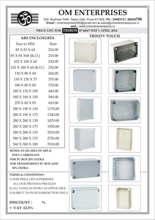 TERMS & CONDITIONS :
1) THIS PRICE LIST SUPERSEDES
ALL OUR PREVIOUS PRICELIST
2) ALL TAXES AS EXTRA AS APPLICABLE.
3) SUBJECT TO PUNE JURISDICTION ONLY.
DISCOUNT : %
+ VAT :12.5%
OM ENTERPRISES
504, Budhwar Peth, Tapkir Galli, Pune-411002. Ph.: 24483131, 66029798
Email : omenterprises090@gmail.com l
sales@omenterprisespune.in
web : www.omenterprisespune.in
PRICE LIST FOR TRIBOX IP 66/67 WEF 1 APRIL 2014
3
ABS ENCLOSURES
Size in MM Rate
85 X 83 X 60 210.00
85 X 83 X60 (K.O.) 210.00
102 X 100 X 60 230.00
102 X 100 X 60 (K.O.) 230.00
130 X 80 X 60 260.00
130 X 130 X 75 370.00
180 X 80 X 85 370.00
180 X 130 X 100 440.00
180 X 180 X 100 580.00
270 X 80 X 85 410.00
280 X 190 X 130 1170.00
280 X 190 X 175 1340.00
280 X 280 X 130 1870.00
280 X 280 X 175 1930.00
380 X 280 X 135 2510.00
380 X 280 X 175 2750.00
560 X 380 X 180 3510.00
BOXES AVAILABLE IN ABS &
POLY CARBONATE
FOR PC BOX 20% EXTRA
FOR TRANSPARENT PC BOX ADD
50% EXTRA
TRINITY TOUCH
 