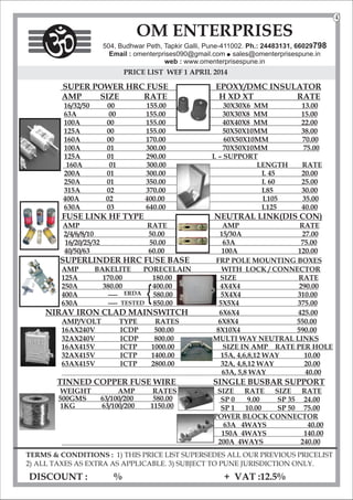 PRICE LIST WEF 1 APRIL 2014
SUPER POWER HRC FUSE EPOXY/DMC INSULATOR
AMP SIZE RATE H XD XT RATE
16/32/50 00 155.00 30X30X6 MM 13.00
63A 00 155.00 30X30X8 MM 15.00
100A 00 155.00 40X40X8 MM 22.00
125A 00 155.00 50X50X10MM 38.00
160A 00 170.00
100A 01 300.00 70X50X10MM 75.00
125A 01 2 .00
90 L – SUPPORT
160A 01 300.00 LENGTH RATE
200A 01 300.00 L 45 20.00
250A 01 .00
350 L 60 25.00
315A 02 3 .00
70 L85 30.00
400A 02 400.00 L105 35.00
630A 03 640.00 L125 40.00
FUSE LINK HF TYPE NEUTRAL LINK(DIS CON)
AMP RATE AMP RATE
2/4/6/8/10 50.00 15/30A 27.00
16/20/25/32 50.00 63A 75.00
40/50/63 60.00 100A 120.00
SUPERLINDER HRC FUSE BASE FRP POLE MOUNTING BOXES
AMP BAKELITE PORECELAIN WITH LOCK / CONNECTOR
125A 170.00 180.00 SIZE RATE
250A 380.00 400.00 4X4X4 290.00
400A ---- 580.00 5X4X4 310.00
630A ---- 850.00 5X5X4 375.00
NIRAV IRON CLAD MAINSWITCH 6X6X4 425.00
AMP/VOLT TYPE RATES 6X8X4 550.00
16AX240V ICDP 500.00 8X10X4 590.00
32AX240V ICDP 800.00 MULTI WAY NEUTRAL LINKS
16AX415V ICTP 1000.00 SIZE IN AMP RATE PER HOLE
32AX415V ICTP 1400.00 15A, 4,6,8,12 WAY 10.00
63AX415V ICTP 2800.00 32A, 4,8,12 WAY 20.00
63A, 5,8 WAY 40.00
TINNED COPPER FUSE WIRE SINGLE BUSBAR SUPPORT
WEIGHT AMP RATES SIZE RATE SIZE RATE
SP 0 9.00 SP 35 24.00
SP 1 10.00 SP 50 75.00
POWER BLOCK CONNECTOR
63A 4WAYS 40.00
150A 4WAYS 140.00
200A 4WAYS 240.00
TERMS & CONDITIONS : 1) THIS PRICE LIST SUPERSEDES ALL OUR PREVIOUS PRICELIST
2) ALL TAXES AS EXTRA AS APPLICABLE. 3) SUBJECT TO PUNE JURISDICTION ONLY.
DISCOUNT : % + VAT :12.5%
60X50X10MM 70.00
OM ENTERPRISES
504, Budhwar Peth, Tapkir Galli, Pune-411002. Ph.: 24483131, 66029798
Email : omenterprises090@gmail.com l
sales@omenterprisespune.in
web : www.omenterprisespune.in
4
ERDA
TESTED
{
500GMS 63/100/200 580.00
1KG 63/100/200 1150.00
 