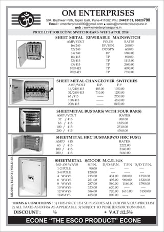 PRICE LIST FOR ECONE SWITCHGEARS WEF 1 APRIL 2014
SHEET METAL REWIRABLE MAINSWITCH
AMP/VOLT POLES RATES
16/240 DP/SPN 260.00
32/240 DP/SPN 600.00
63/240 DP 1880.00
16/415 TP 890.00
32/415 TP 1115.00
63/415 TP 2600.00
100/415 TP 4090.00
200/415 TP 7550.00
SHEET METAL CHANGEOVER SWITCHES
AMP/VOLT D.P. F.P
16/240/415 485.00 1050.00
32/240/415 710.00 1250.00
63 /415 ------ 2750.00
100/415 ------- 4650.00
200/415 ------- 8450.00
SHEETMETAL BUSBARS( WITH FOUR BARS)
AMP /VOLT RATES
32 / 415 900.00
63 / 415 1655.00
100 / 415 2510.00
200 / 415 4760.00
SHEETMETAL HRC BUSBAR(W/O HRC FUSE)
AMP/ 415 RATES
63 / 415 2222.00
100 / 415 3140.00
200 / 415 5660.00
SHEETMETAL S/DOOR M.C.B. BOX
NO .OF WAYS S.P.N. D/D S.P.N. T.P.N D/D T.P.N.
1-2 POLE 90.00 ----
---- ----
3-4 POLE 120.00 -----
---- ----
4 WAYS 215.00 431.00 800.00 1250.00
6 WAYS 251.00 495.00 980.00 1520.00
8 WAYS 287.00 560.00 1160.00 1790.00
10 WAYS 323.00 620.00 ----- ----
12 WAYS 386.00 720.00 1610.00 3150.00
16WAYS 485.00 .00 -----
890 ----
TERMS & CONDITIONS : 1) THIS PRICE LIST SUPERSEDES ALL OUR PREVIOUS PRICELIST
2) ALL TAXES AS EXTRA AS APPLICABLE. 3) SUBJECT TO PUNE JURISDICTION ONLY.
DISCOUNT : % + VAT :12.5%
ECONE “THE ESCO PRODUCT” ECONE
OM ENTERPRISES
504, Budhwar Peth, Tapkir Galli, Pune-411002. Ph.: 24483131, 66029798
Email : omenterprises090@gmail.com l
sales@omenterprisespune.in
web : www.omenterprisespune.in
5
RIDDHI
/
ECONE
/
SOLDIER
 