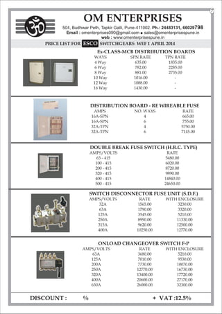 PRICE LIST FOR SWITCHGEARS
SCO
E WEF 1 APRIL 2014
Ex-CLASS-MCB DISTRIBUTION BOARDS
WAYS SPN RATE TPN RATE
4 Way 635.00 1835.00
6 Way 782.00 2285.00
8 Way 881.00 2735.00
10 Way 1016.00 -
12 Way 1088.00 -
16 Way 1430.00 -
DISCOUNT : % + VAT :12.5%
OM ENTERPRISES
504, Budhwar Peth, Tapkir Galli, Pune-411002. Ph.: 24483131, 66029798
Email : omenterprises090@gmail.com l
sales@omenterprisespune.in
web : www.omenterprisespune.in
ONLOAD CHANGEOVER SWITCH F-P
AMPS/VOLTS RATE WITH ENCLOSURE
63A 3680.00 5210.00
125A 7010.00 9530.00
200A 7730.00 10070.00
250A 12770.00 16730.00
320A 13400.00 17720.00
400A 20600.00 27170.00
630A 26000.00 32300.00
DOUBLE BREAK FUSE SWITCH (H.R.C. TYPE)
AMPS/VOLTS RATE
63 - 415 5480.00
100 - 415 6020.00
200 - 415 8720.00
320 - 415 9890.00
400 - 415 14840.00
500 - 415 24650.00
SWITCH DISCONNECTOR FUSE UNIT (S.D.F.)
AMPS/VOLTS RATE WITH ENCLOSURE
32A 1565.00 3230.00
63A 1790.00 3320.00
125A 3545.00 5210.00
250A 8990.00 11330.00
315A 9620.00 12500.00
400A 10250.00 12770.00
DISTRIBUTION BOARD - RE WIREABLE FUSE
AMPS NO. WAYS RATE
16A-SPN 4 665.00
16A-SPN 6 755.00
32A-TPN 4 5750.00
32A-TPN 6 7145.00
7
 