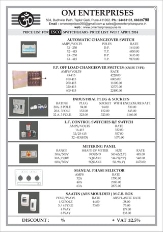 PRICE LIST FOR SWITCHGEARS
SCO
E PRICE LIST WEF 1 APRIL 2014
AUTOMATIC CHANGEOVER SWITCH
AMPS/VOLTS POLES RATE
32 - 250 D.P. 1610.00
32 - 415 T.P. 4850.00
63 - 250 D.P. 3635.00
63 - 415 T.P. 9170.00
F.P. OFF LOAD CHANGEOVER SWITCES (KNIFE TYPE)
AMPS/VOLTS RATE
63-415 4220.00
100-415 6065.00
200-415 11600.00
320-415 12770.00
400-415 22400.00
INDUSTRIAL PLUG & SOCKETS
RATING PLUG SOCKET WITH ENCLOSURE RATE
20A. 2 POLE 94.00 94.00 530.00
20A. 3POLE 152.00 152.00 845.00
32 A. 3 POLE 323.00 323.00 1160.00
L.T. CONTROL SWITCHES R/F SWITCH
AMPS/VOLTS RATE
16-415 332.00
32/25-415 557.00
32 -415(HD) 1070.00
METERING PANEL
RANGE SHAPE OF METER SIZE RATE
30A/500V ROUND SO-65(2.5") 485.00
30A /500V SQUARE SR-72(2.5") 540.00
60A/500V SQUARE SR-96(4") 1475.00
MANUAL PHASE SELECTOR
AMPS RATE
32A 1790.00
40A 2780.00
63A 2870.00
DISCOUNT : % + VAT :12.5%
OM ENTERPRISES
504, Budhwar Peth, Tapkir Galli, Pune-411002. Ph.: 24483131, 66029798
Email : omenterprises090@gmail.com l
sales@omenterprisespune.in
web : www.omenterprisespune.in
SAATIN (ABS MOULDED ) M.C.B. BOX
POLE/WAYS RATE ABS PLASTIC RATE
1/2 POLE 44.00 38.00
3 / 4 POLE 73.00 75.00
4 WAY 179.00
6 WAY 233.00
8
 