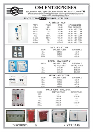 DISCOUNT : % + VAT :12.5%
OM ENTERPRISES
504, Budhwar Peth, Tapkir Galli, Pune-411002. Ph.: 24483131, 66029798
Email : omenterprises090@gmail.com l
sales@omenterprisespune.in
web : www.omenterprisespune.in
PRICE LIST FOR SCO
E MCB WEF 1 APRIL 2014
'C' SERIES - MCB
AMPS POLES RATE SPECIAL RATE
6-32A S.P. 152.00 55.00 NET COD
6-63A S.P.N. 260.00 140.00 NET COD
6-63A D.P. 287.00 150.00 NET COD
6-63A T.P. 440.00 250.00 NET COD
32A T.P.N. 575.00 350.00 NET COD
40-63A T.P.N. 935.00 350.00 NET COD
6-32A F.P. 845.00 400.00 NET COD
40-63A F.P. 1070.00 450.00 NET COD
MCB ISOLATORS
AMPS DOUBLE POLES FOUR POLE
40A 215.00 440.00
63A 242.00 485.00
100A 305.00 620.00
RCCB's 10ka 240/415 V
AMPS DOUBLE POLES FOUR POLE
30/100/300mA 30/100/300mA
25A 1340.00 1745.00
40A 1475.00 1925.00
63A 1655.00 2060.00
MCB CHANGEOVER
AMPS DOUBLE POLES FOUR POLE
25A 368.00 620.00
32A 395.00 647.00
40A 422.00 665.00
63A 485.00 710.00
MCCB 50HZ - 415V, 25KA
AMPS TRIPPLE POLES FOUR POLES
63A --- ----
100A 1700.00 3230.00
125A 3365.00 ----
160A 3500.00 ----
200A 3950.00 6830.00
250A 4400.00 ----
9
 