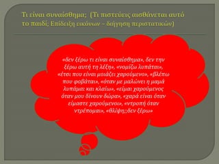 «δεν ξέρω τι είναι συναίσθημα», δεν την 
ξέρω αυτή τη λέξη», «νομίζω λυπάται», 
«έτσι που είναι μοιάζει χαρούμενο», «βλέπω 
που φοβάται», «όταν με μαλώνει η μαμά 
λυπάμαι και κλαίω», «είμαι χαρούμενος 
όταν μου δίνουν δώρα», «χαρά είναι όταν 
είμαστε χαρούμενοι», «ντροπή όταν 
ντρέπομαι», «θλίψη;;δεν ξέρω» 
 