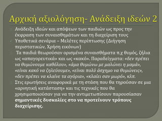 Ανάδειξη ιδεών και απόψεων των παιδιών ως προς την 
έκφραση των συναισθημάτων και τη διαχείριση τους 
 Υποθετικά σενάρια – Μελέτες περίπτωσης (Διήγηση 
περιστατικών, Χρήση εικόνων) 
Τα παιδιά θεωρούσαν ορισμένα συναισθήματα π.χ θυμός, ζήλια 
ως «απαγορευτικά» και ως «κακό». Παραδείγματα: «δεν πρέπει 
να θυμώνουμε καθόλου», «άμα θυμώνω με μαλώνει η μαμά», 
«είναι κακό να ζηλεύουμε», «είναι πολύ άσχημο να θυμώνεις», 
«δεν πρέπει να κλαίνε τα αγόρια», «κλαίει σαν μωρό», κλπ. 
Στις ερωτήσεις αναφορικά με τη στάση που θα τηρούσαν σε μια 
«αρνητική κατάσταση» και τις τεχνικές που θα 
χρησιμοποιούσαν για να την αντιμετωπίσουν παρουσίασαν 
σημαντικές δυσκολίες στο να προτείνουν τρόπους 
διαχείρισης. 
 