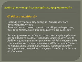 «Τι θέλετε να μάθετε?» 
Εστίαση σε τρόπους έκφρασης και διαχείρισης των 
συναισθημάτων τους 
Αναφορά σε καταστάσεις από την καθημερινότητα τους 
που τους δυσκολεύουν και θα ήθελαν να τις αλλάξουν 
Χαρακτηριστικά παραδείγματα: «μερικές φορές ντρέπομαι 
και δε μπορώ να μιλήσω», «φοβάμαι να μείνω μόνη μου το 
βράδυ», «η μαμά μου έκανε μωρό και εγώ θέλω να μένω μαζί 
τους», «θέλω να γίνουμε όλοι φίλοι», «θέλω να μοιραζόμαστε 
τα παιχνίδια και να μην μαλώνουμε», «να παίζουμε στην 
αυλή χωρίς να τσακωνόμαστε», «μερικά παιδιά χτυπάνε και 
δε μ’ αρέσει» 
 