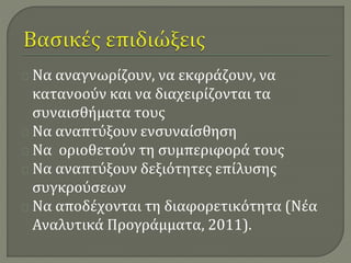 Να αναγνωρίζουν, να εκφράζουν, να 
κατανοούν και να διαχειρίζονται τα 
συναισθήματα τους 
Να αναπτύξουν ενσυναίσθηση 
Να οριοθετούν τη συμπεριφορά τους 
Να αναπτύξουν δεξιότητες επίλυσης 
συγκρούσεων 
Να αποδέχονται τη διαφορετικότητα (Νέα 
Αναλυτικά Προγράμματα, 2011). 
 