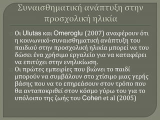 Οι Ulutas και Omeroglu (2007) αναφέρουν ότι 
η κοινωνικό-συναισθηματική ανάπτυξη του 
παιδιού στην προσχολική ηλικία μπορεί να του 
δώσει ένα χρήσιμο εργαλείο για να καταφέρει 
να επιτύχει στην ενηλικίωση. 
Οι πρώτες εμπειρίες που βιώνει το παιδί 
μπορούν να συμβάλουν στο χτίσιμο μιας γερής 
βάσης που να το επηρεάσουν στον τρόπο που 
θα ανταποκριθεί στον κόσμο γύρω του για το 
υπόλοιπο της ζωής του Cohen et al (2005) 
 