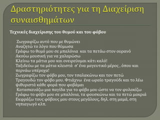 Τεχνικές διαχείρισης του θυμού και του φόβου 
Ζωγραφίζω αυτό που με θυμώνει 
Αναζητώ το λόγο που θύμωσα 
Γράφω το θυμό μου σε μπαλόνια και τα πετάω στον ουρανό 
Ακούω μουσική για να χαλαρώσω 
Κλείνω τα μάτια μου και ονειρεύομαι κάτι καλό! 
Ταξιδεύω με τα μάτια κλειστά σ’ ένα μαγευτικό μέρος , όπου και 
περνάω υπέροχα! 
Ζωγραφίζω τον φόβο μου, τον τσαλακώνω και τον πετώ 
Τραγουδώ τον φόβο μου. Φτιάχνω ένα ωραίο τραγούδι και το λέω 
ψιθυριστά κάθε φορά που φοβάμαι 
Κατασκευάζω μια παγίδα για το φόβο μου ώστε να τον φυλακίζω 
Γράφω το φόβο μου σε μπαλόνια, τα φουσκώνω και τα πετώ μακριά 
Εκφράζω τους φόβους μου στους μεγάλους, δηλ. στη μαμά, στη 
νηπιαγωγό κλπ. 
 