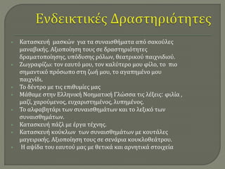  Κατασκευή μασκών για τα συναισθήματα από σακούλες 
μαναβικής. Αξιοποίηση τους σε δραστηριότητες 
δραματοποίησης, υπόδυσης ρόλων, θεατρικού παιχνιδιού. 
 Ζωγραφίζω: τον εαυτό μου, τον καλύτερο μου φίλο, το πιο 
σημαντικό πρόσωπο στη ζωή μου, το αγαπημένο μου 
παιχνίδι. 
 Το δέντρο με τις επιθυμίες μας 
 Μάθαμε στην Ελληνική Νοηματική Γλώσσα τις λέξεις: φιλία , 
μαζί, χαρούμενος, ευχαριστημένος, λυπημένος. 
 Το αλφαβητάρι των συναισθημάτων και το λεξικό των 
συναισθημάτων. 
 Κατασκευή πάζλ με έργα τέχνης. 
 Κατασκευή κούκλων των συναισθημάτων με κουτάλες 
μαγειρικής. Αξιοποίηση τους σε σενάρια κουκλοθεάτρου. 
 Η αψίδα του εαυτού μας με θετικά και αρνητικά στοιχεία 
 