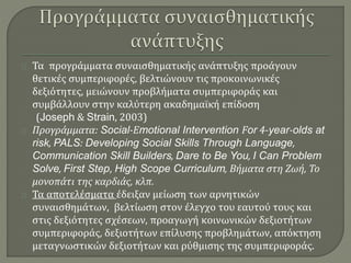 Τα προγράμματα συναισθηματικής ανάπτυξης προάγουν 
θετικές συμπεριφορές, βελτιώνουν τις προκοινωνικές 
δεξιότητες, μειώνουν προβλήματα συμπεριφοράς και 
συμβάλλουν στην καλύτερη ακαδημαϊκή επίδοση 
(Joseph & Strain, 2003) 
Προγράμματα: Social-Εmotional Intervention For 4-year-olds at 
risk, PALS: Developing Social Skills Through Language, 
Communication Skill Builders, Dare to Be You, I Can Problem 
Solve, First Step, High Scope Curriculum, Βήματα στη Ζωή, Το 
μονοπάτι της καρδιάς, κλπ. 
Τα αποτελέσματα έδειξαν μείωση των αρνητικών 
συναισθημάτων, βελτίωση στον έλεγχο του εαυτού τους και 
στις δεξιότητες σχέσεων, προαγωγή κοινωνικών δεξιοτήτων 
συμπεριφοράς, δεξιοτήτων επίλυσης προβλημάτων, απόκτηση 
μεταγνωστικών δεξιοτήτων και ρύθμισης της συμπεριφοράς. 
 