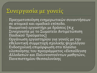 Πραγματοποίηση ενημερωτικών συναντήσεων 
σε ατομικό και ομαδικό επίπεδο. 
Βιωματικό εργαστήρι με δράσεις (π.χ 
Συνεργασία με το Σωματείο Αντιμετώπιση 
Παιδικού Τραύματος) 
Οργάνωση εργαστηρίου για γονείς με την 
εθελοντική συμμετοχή σχολικής ψυχολόγου 
Ενδοσχολική επιμόρφωση στο πλαίσιο 
υλοποίησης του προγράμματος «Εκπαίδευση 
Αλλοδαπών και Παλιννοστούντων μαθητών», 
Πανεπιστημίου Θεσσαλονίκης 
 