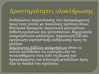 Εκδηλώσεις παρουσίασης του προγράμματος 
προς τους γονείς με ποικίλους τρόπους όπως 
θεατρικά δρώμενα, παραγωγή μηνυμάτων, 
έκθεση εργασιών και κατασκευών, δημιουργία 
αναμνηστικών μπλουζών, παραγωγή CD και 
οργάνωση εορταστικής εκδήλωσης προς τη 
μητέρα. 
Δημιουργία βιβλίου αναμνήσεων όπου οι 
γονείς κατέθεσαν τις εμπειρίες και τα 
συναισθήματα τους από τη βίωση του 
προγράμματος και απονομή μεταλλίων προς 
όλα τα παιδιά του σχολείου. 
 