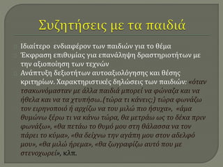 Ιδιαίτερο ενδιαφέρον των παιδιών για το θέμα 
Έκφραση επιθυμίας για επανάληψη δραστηριοτήτων με 
την αξιοποίηση των τεχνών 
Ανάπτυξη δεξιοτήτων αυτοαξιολόγησης και θέσης 
κριτηρίων. Χαρακτηριστικές δηλώσεις των παιδιών: «όταν 
τσακωνόμασταν με άλλα παιδιά μπορεί να φώναζα και να 
ήθελα και να τα χτυπήσω..(τώρα τι κάνεις;) τώρα φωνάζω 
τον ειρηνοποιό ή αρχίζω να του μιλώ πιο ήσυχα», «άμα 
θυμώνω ξέρω τι να κάνω τώρα, θα μετράω ως το δέκα πριν 
φωνάξω», «θα πετάω το θυμό μου στη θάλασσα να τον 
πάρει το κύμα», «θα δείχνω την αγάπη μου στον αδελφό 
μου», «θα μιλώ ήρεμα», «θα ζωγραφίζω αυτό που με 
στενοχωρεί», κλπ. 
 