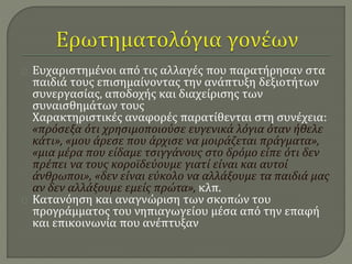 Ευχαριστημένοι από τις αλλαγές που παρατήρησαν στα 
παιδιά τους επισημαίνοντας την ανάπτυξη δεξιοτήτων 
συνεργασίας, αποδοχής και διαχείρισης των 
συναισθημάτων τους 
Χαρακτηριστικές αναφορές παρατίθενται στη συνέχεια: 
«πρόσεξα ότι χρησιμοποιούσε ευγενικά λόγια όταν ήθελε 
κάτι», «μου άρεσε που άρχισε να μοιράζεται πράγματα», 
«μια μέρα που είδαμε τσιγγάνους στο δρόμο είπε ότι δεν 
πρέπει να τους κοροϊδεύουμε γιατί είναι και αυτοί 
άνθρωποι», «δεν είναι εύκολο να αλλάξουμε τα παιδιά μας 
αν δεν αλλάξουμε εμείς πρώτα», κλπ. 
Κατανόηση και αναγνώριση των σκοπών του 
προγράμματος του νηπιαγωγείου μέσα από την επαφή 
και επικοινωνία που ανέπτυξαν 
 