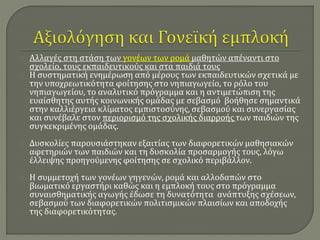 Αλλαγές στη στάση των γονέων των ρομά μαθητών απέναντι στο 
σχολείο, τους εκπαιδευτικούς και στα παιδιά τους 
Η συστηματική ενημέρωση από μέρους των εκπαιδευτικών σχετικά με 
την υποχρεωτικότητα φοίτησης στο νηπιαγωγείο, το ρόλο του 
νηπιαγωγείου, το αναλυτικό πρόγραμμα και η αντιμετώπιση της 
ευαίσθητης αυτής κοινωνικής ομάδας με σεβασμό βοήθησε σημαντικά 
στην καλλιέργεια κλίματος εμπιστοσύνης, σεβασμού και συνεργασίας 
και συνέβαλε στον περιορισμό της σχολικής διαρροής των παιδιών της 
συγκεκριμένης ομάδας. 
Δυσκολίες παρουσιάστηκαν εξαιτίας των διαφορετικών μαθησιακών 
αφετηριών των παιδιών και τη δυσκολία προσαρμογής τους, λόγω 
έλλειψης προηγούμενης φοίτησης σε σχολικό περιβάλλον. 
Η συμμετοχή των γονέων γηγενών, ρομά και αλλοδαπών στο 
βιωματικό εργαστήρι καθώς και η εμπλοκή τους στο πρόγραμμα 
συναισθηματικής αγωγής έδωσε τη δυνατότητα ανάπτυξης σχέσεων, 
σεβασμού των διαφορετικών πολιτισμικών πλαισίων και αποδοχής 
της διαφορετικότητας. 
 