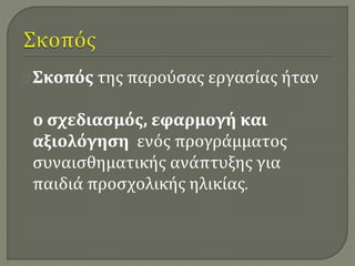Σκοπός της παρούσας εργασίας ήταν 
ο σχεδιασμός, εφαρμογή και 
αξιολόγηση ενός προγράμματος 
συναισθηματικής ανάπτυξης για 
παιδιά προσχολικής ηλικίας. 
 