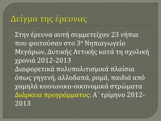 Στην έρευνα αυτή συμμετείχαν 23 νήπια 
που φοιτούσαν στο 3ο Νηπιαγωγείο 
Μεγάρων, Δυτικής Αττικής κατά τη σχολική 
χρονιά 2012-2013 
Διαφορετικά πολυπολιτισμικά πλαίσια 
όπως γηγενή, αλλοδαπά, ρομά, παιδιά από 
χαμηλά κοινωνικο-οικονομικά στρώματα 
Διάρκεια προγράμματος: Α΄ τρίμηνο 2012- 
2013 
 