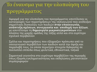 Αφορμή για την υλοποίηση του προγράμματος αποτέλεσαν οι 
καταγραφές των παρατηρήσεων της νηπιαγωγού που ανέδειξαν 
σημαντικές δυσκολίες των παιδιών στην επικοινωνία, 
ανάπτυξη σχέσεων, συνεργασία και αποδοχή των άλλων, 
με αποτέλεσμα τη δημιουργία μικροσυγκρούσεων στο 
πλαίσιο της μικρής ομάδας της τάξης αλλά και στο ευρύτερο 
σχολικό περιβάλλον 
Σχόλια και παρατηρήσεις που εξέφραζαν πρόσωπα από το 
οικογενειακό περιβάλλον των παιδιών κατά την άφιξη και 
παραλαβή τους, τα οποία περιείχαν στοιχεία διάκρισης σε 
πολλαπλά επίπεδα όπως φυλετικά, εθνικιστικά, ταξικά 
Σημαντικά γεγονότα στο ευρύτερο περιβάλλον της περιοχής 
όπως έξαρση εγκληματικότητας και εκδηλώσεις ρατσιστικών 
συμπεριφορών 
 