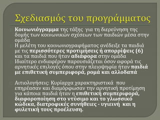 Κοινωνιόγραμμα της τάξης για τη διερεύνηση της 
δομής των κοινωνικών σχέσεων των παιδιών μέσα στην 
ομάδα 
Η μελέτη του κοινωνιογραφήματος ανέδειξε τα παιδιά 
με τις περισσότερες προτιμήσεις ή απορρίψεις (6) 
και τα παιδιά που ήταν αδιάφορα στην ομάδα 
Ιδιαίτερο ενδιαφέρον παρουσιάζεται όσον αφορά τις 
αρνητικές επιλογές όπου στην πλειοψηφία ήταν παιδιά 
με επιθετική συμπεριφορά, ρομά και αλλοδαπά 
Αιτιολογήσεις: Κυρίαρχα χαρακτηριστικά που 
επηρέασαν και διαμόρφωσαν την αρνητική προτίμηση 
για κάποια παιδιά ήταν η επιθετική συμπεριφορά, 
διαφοροποίηση στο ντύσιμο και το γλωσσικό 
κώδικα, διατροφικές συνήθειες - υγιεινή και η 
φυλετική τους προέλευση. 
 