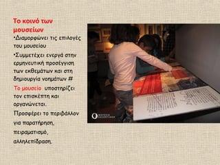 Το κοινό των
μουσείων
•Διαμορφώνει τις επιλογές
του μουσείου
•Συμμετέχει ενεργά στην
ερμηνευτική προσέγγιση
των εκθεμάτων και στη
δημιουργία νοημάτων #
Το μουσείο υποστηρίζει
τον επισκέπτη και
οργανώνεται.
Προσφέρει το περιβάλλον
για παρατήρηση,
πειραματισμό,
αλληλεπίδραση.
 