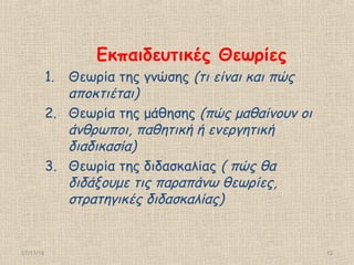 27/11/16 12
Εκπαιδευτικές Θεωρίες
1. Θεωρία της γνώσης (τι είναι και πώς
αποκτιέται)
2. Θεωρία της μάθησης (πώς μαθαίνουν οι
άνθρωποι, παθητική ή ενεργητική
διαδικασία)
3. Θεωρία της διδασκαλίας ( πώς θα
διδάξουμε τις παραπάνω θεωρίες,
στρατηγικές διδασκαλίας)
 