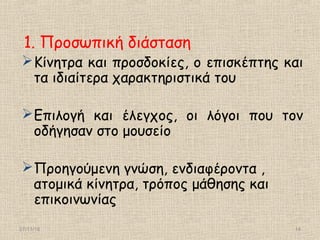 27/11/16 14
1. Προσωπική διάσταση
Κίνητρα και προσδοκίες, ο επισκέπτης και
τα ιδιαίτερα χαρακτηριστικά του
Επιλογή και έλεγχος, οι λόγοι που τον
οδήγησαν στο μουσείο
Προηγούμενη γνώση, ενδιαφέροντα ,
ατομικά κίνητρα, τρόπος μάθησης και
επικοινωνίας
 
