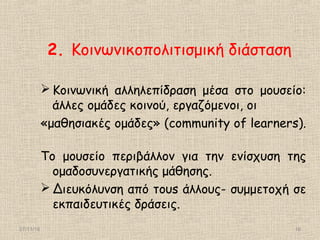 27/11/16 16
2. Κοινωνικοπολιτισμική διάσταση
 Κοινωνική αλληλεπίδραση μέσα στο μουσείο:
άλλες ομάδες κοινού, εργαζόμενοι, οι
«μαθησιακές ομάδες» (community of learners).
Το μουσείο περιβάλλον για την ενίσχυση της
ομαδοσυνεργατικής μάθησης.
 Διευκόλυνση από τουs άλλους- συμμετοχή σε
εκπαιδευτικές δράσεις.
 