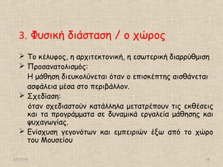 27/11/16 18
3. Φυσική διάσταση / ο χώρος
 Το κέλυφος, η αρχιτεκτονική, η εσωτερική διαρρύθμιση
 Προσανατολισμός:
Η μάθηση διευκολύνεται όταν ο επισκέπτης αισθάνεται
ασφάλεια μέσα στο περιβάλλον.
 Σχεδίαση:
όταν σχεδιαστούν κατάλληλα μετατρέπουν τις εκθέσεις
και τα προγράμματα σε δυναμικά εργαλεία μάθησης και
ψυχαγωγίας.
 Ενίσχυση γεγονότων και εμπειριών έξω από το χώρο
του Μουσείου
 