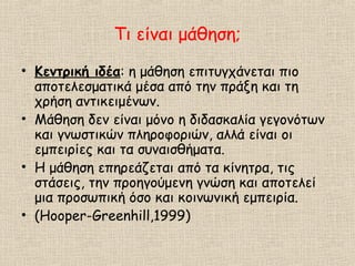 Τι είναι μάθηση;
• Κεντρική ιδέα: η μάθηση επιτυγχάνεται πιο
αποτελεσματικά μέσα από την πράξη και τη
χρήση αντικειμένων.
• Μάθηση δεν είναι μόνο η διδασκαλία γεγονότων
και γνωστικών πληροφοριών, αλλά είναι οι
εμπειρίες και τα συναισθήματα.
• Η μάθηση επηρεάζεται από τα κίνητρα, τις
στάσεις, την προηγούμενη γνώση και αποτελεί
μια προσωπική όσο και κοινωνική εμπειρία.
• (Hooper-Greenhill,1999)
 