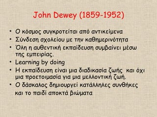 John Dewey (1859-1952)
• Ο κόσμος συγκροτείται από αντικείμενα
• Σύνδεση σχολείου με την καθημερινότητα
• Όλη η αυθεντική εκπαίδευση συμβαίνει μέσω
της εμπειρίας.
• Learning by doing
• Η εκπαίδευση είναι μια διαδικασία ζωής και όχι
μια προετοιμασία για μια μελλοντική ζωή.
• Ο δάσκαλος δημιουργεί κατάλληλες συνθήκες
και το παιδί αποκτά βιώματα
 