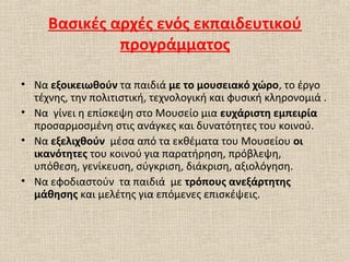 Βασικές αρχές ενός εκπαιδευτικού
προγράμματος
• Να εξοικειωθούν τα παιδιά με το μουσειακό χώρο, το έργο
τέχνης, την πολιτιστική, τεχνολογική και φυσική κληρονομιά .
• Να γίνει η επίσκεψη στο Μουσείο μια ευχάριστη εμπειρία
προσαρμοσμένη στις ανάγκες και δυνατότητες του κοινού.
• Να εξελιχθούν μέσα από τα εκθέματα του Μουσείου οι
ικανότητες του κοινού για παρατήρηση, πρόβλεψη,
υπόθεση, γενίκευση, σύγκριση, διάκριση, αξιολόγηση.
• Να εφοδιαστούν τα παιδιά με τρόπους ανεξάρτητης
μάθησης και μελέτης για επόμενες επισκέψεις.
 