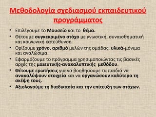 Μεθοδολογία σχεδιασμού εκπαιδευτικού
προγράμματος
• Επιλέγουμε το Μουσείο και το θέμα.
• Θέτουμε συγκεκριμένο στόχο με γνωστική, συναισθηματική
και κοινωνική κατεύθυνση
• Ορίζουμε χρόνο, αριθμό μελών της ομάδας, υλικά-μόνιμα
και αναλώσιμα.
• Εφαρμόζουμε το πρόγραμμα χρησιμοποιώντας τις βασικές
αρχές της μαιευτικής-ανακαλυπτικής μεθόδου.
• Θέτουμε ερωτήσεις για να βοηθήσουμε τα παιδιά να
ανακαλύψουν στοιχεία και να οργανώσουν καλύτερα τη
σκέψη τους.
• Αξιολογούμε τη διαδικασία και την επίτευξη των στόχων.
 