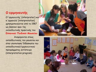 Ο ερμηνευτής
Ο ‘ερμηνευτής’ (interpreter) και
η ‘ερμηνεία’ (interpretation)
χρησιμοποιούνται από το 1987
ως βασικοί όροι της
εκπαιδευτικής πρακτικής του
Ελληνικού Παιδικού Μουσείου
Αναφέρονται στους
εκπαιδευτικούς του μουσείου και
στην υλοποίηση/ διδασκαλία του
εκπαιδευτικού/ερμηνευτικού
προγράμματος αντίστοιχα
(interpretation program)
 