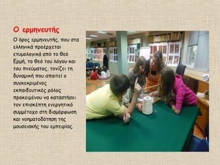 Ο ερμηνευτής
Ο όρος ερμηνευτής, που στα
ελληνικά προέρχεται
ετυμολογικά από το θεό
Ερμή, το θεό του λόγου και
του πνεύματος, τονίζει τη
δυναμική που απαιτεί ο
συγκεκριμένος
εκπαιδευτικός ρόλος
προκειμένου να καταστήσει
τον επισκέπτη ενεργητικό
συμμέτοχο στη διαμόρφωση
και νοηματοδότηση της
μουσειακής του εμπειρίας.
 