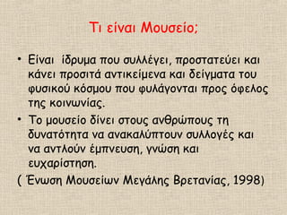 Τι είναι Μουσείο;
• Είναι ίδρυμα που συλλέγει, προστατεύει και
κάνει προσιτά αντικείμενα και δείγματα του
φυσικού κόσμου που φυλάγονται προς όφελος
της κοινωνίας.
• Το μουσείο δίνει στους ανθρώπους τη
δυνατότητα να ανακαλύπτουν συλλογές και
να αντλούν έμπνευση, γνώση και
ευχαρίστηση.
( Ένωση Μουσείων Μεγάλης Βρετανίας, 1998)
 