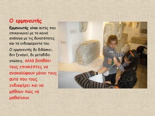 Ο ερμηνευτής
Ερμηνευτής είναι αυτός που
επικοινωνεί με το κοινό
ανάλογα με τις δυνατότητες
και τα ενδιαφέροντα του.
Ο ερμηνευτής δε διδάσκει,
δεν ξεναγεί, δε μεταδίδει
γνώσεις, αλλά βοηθάει
τους επισκέπτες να
ανακαλύψουν μόνοι τους
αυτό που τους
ενδιαφέρει και να
μάθουν πώς να
μαθαίνουν
 