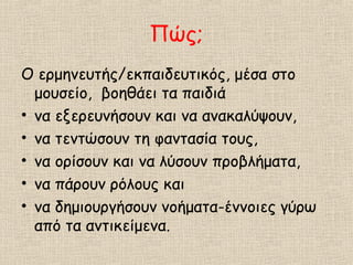Πώς;
Ο ερμηνευτής/εκπαιδευτικός, μέσα στο
μουσείο, βοηθάει τα παιδιά
• να εξερευνήσουν και να ανακαλύψουν,
• να τεντώσουν τη φαντασία τους,
• να ορίσουν και να λύσουν προβλήματα,
• να πάρουν ρόλους και
• να δημιουργήσουν νοήματα-έννοιες γύρω
από τα αντικείμενα.
 