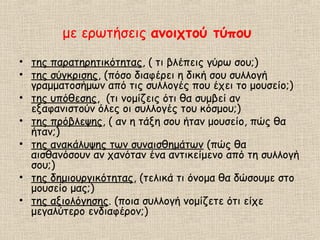 με ερωτήσεις ανοιχτού τύπου
• της παρατηρητικότητας, ( τι βλέπεις γύρω σου;)
• της σύγκρισης, (πόσο διαφέρει η δική σου συλλογή
γραμματοσήμων από τις συλλογές που έχει το μουσείο;)
• της υπόθεσης, (τι νομίζεις ότι θα συμβεί αν
εξαφανιστούν όλες οι συλλογές του κόσμου;)
• της πρόβλεψης, ( αν η τάξη σου ήταν μουσείο, πώς θα
ήταν;)
• της ανακάλυψης των συναισθημάτων (πώς θα
αισθανόσουν αν χανόταν ένα αντικείμενο από τη συλλογή
σου;)
• της δημιουργικότητας, (τελικά τι όνομα θα δώσουμε στο
μουσείο μας;)
• της αξιολόγησης. (ποια συλλογή νομίζετε ότι είχε
μεγαλύτερο ενδιαφέρον;)
 