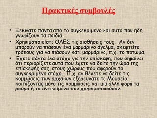 Πρακτικές συμβουλές
• Ξεκινάτε πάντα από το συγκεκριμένο και αυτό που ήδη
γνωρίζουν τα παιδιά.
• Χρησιμοποιείστε ΟΛΕΣ τις αισθήσεις τους. Αν δεν
μπορούν να πιάσουν ένα μαρμάρινο άγαλμα, σκεφτείτε
τρόπους για να πιάσουν κάτι μαρμάρινο, π.χ. το πάτωμα.
• Έχετε πάντα ένα στόχο για την επίσκεψη, που σημαίνει
ότι περιορίζετε αυτά που έχετε να δείτε την ώρα της
επίσκεψής σας, στους χώρους που αφορούν το
συγκεκριμένο στόχο. Π.χ. αν θέλετε να δείτε τις
κομμώσεις των αρχαίων εξερευνάτε το Μουσείο
κοιτάζοντας μόνο τις κομμώσεις και μια άλλη φορά τα
ρούχα ή τα αντικείμενα που χρησιμοποιούσαν.
 