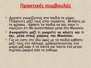 Πρακτικές συμβουλές
• Αρχίστε γνωρίζοντας στα παιδιά το χώρο.
Πηγαίνετε μαζί τους στην τουαλέτα. Μιλήστε με
το φύλακα. Αφήστε τα παιδιά να σας πουν τι
νομίζουν ότι θα συναντήσουν μέσα στο Μουσείο.
• Αποφασίστε μαζί τι μπορείτε να κάνετε και τι
όχι, μέσα στους χώρους του Μουσείου.
• Για να είστε στο ίδιο ύψος με τα παιδιά καθίστε
μαζί τους στο πάτωμα, χρησιμοποιώντας ένα
μικρό μαξιλάρι ή τα παλτά και πάντα ένα μέτρο
περίπου μακριά από το έκθεμα.
 