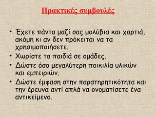 Πρακτικές συμβουλές
• Έχετε πάντα μαζί σας μολύβια και χαρτιά,
ακόμη κι αν δεν πρόκειται να τα
χρησιμοποιήσετε.
• Χωρίστε τα παιδιά σε ομάδες.
• Δώστε όσο μεγαλύτερη ποικιλία υλικών
και εμπειριών.
• Δώστε έμφαση στην παρατηρητικότητα και
την έρευνα αντί απλά να ονοματίσετε ένα
αντικείμενο.
 