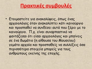 Πρακτικές συμβουλές
• Ετοιμαστείτε για ανακαλύψεις, όπως ένας
αρχαιολόγος όταν ανακαλύπτει κάτι καινούργιο
και προσπαθεί να συνδέσει αυτά που ξέρει με το
καινούργιο. Π.χ. είναι συναρπαστικό να
φαντάζεσαι ότι είσαι αρχαιολόγος και μπαίνεις
σε ένα δωμάτιο (η αίθουσα του Μουσείου)
γεμάτο αρχαία και προσπαθείς να συλλέξεις όσα
περισσότερα στοιχεία μπορείς για τους
ανθρώπους εκείνης της εποχής.
 